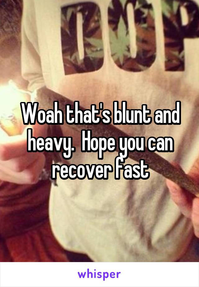 Woah that's blunt and heavy.  Hope you can recover fast