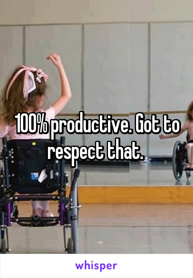 100% productive. Got to respect that. 