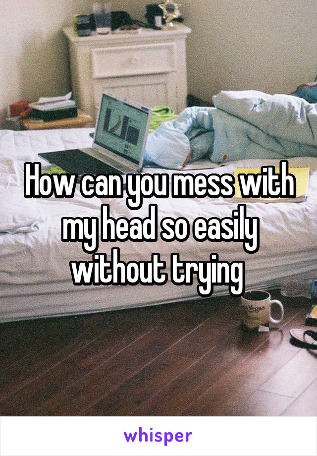 How can you mess with my head so easily without trying 