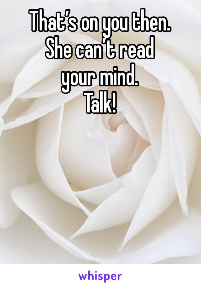 That’s on you then.
She can’t read
your mind.
Talk!