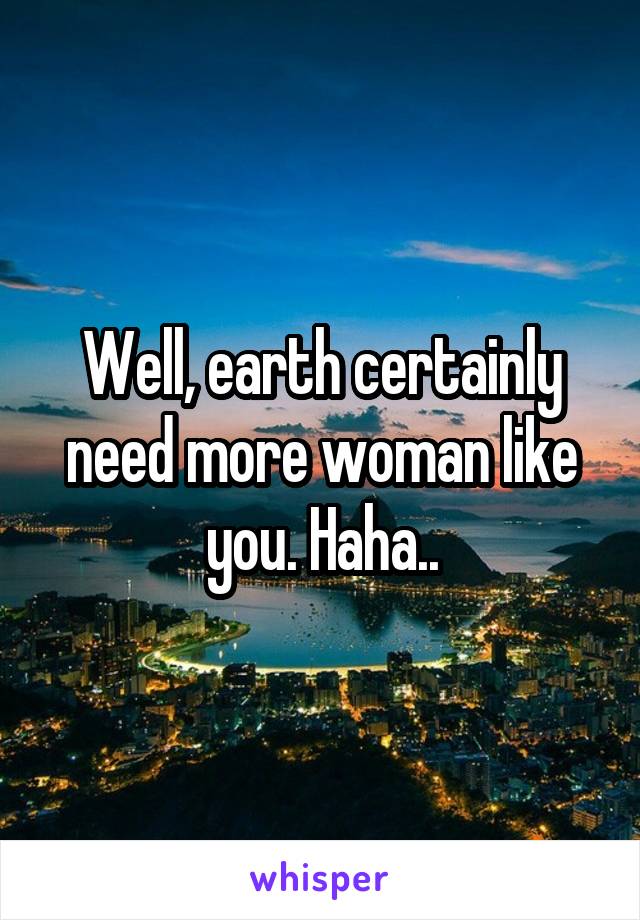 Well, earth certainly need more woman like you. Haha..