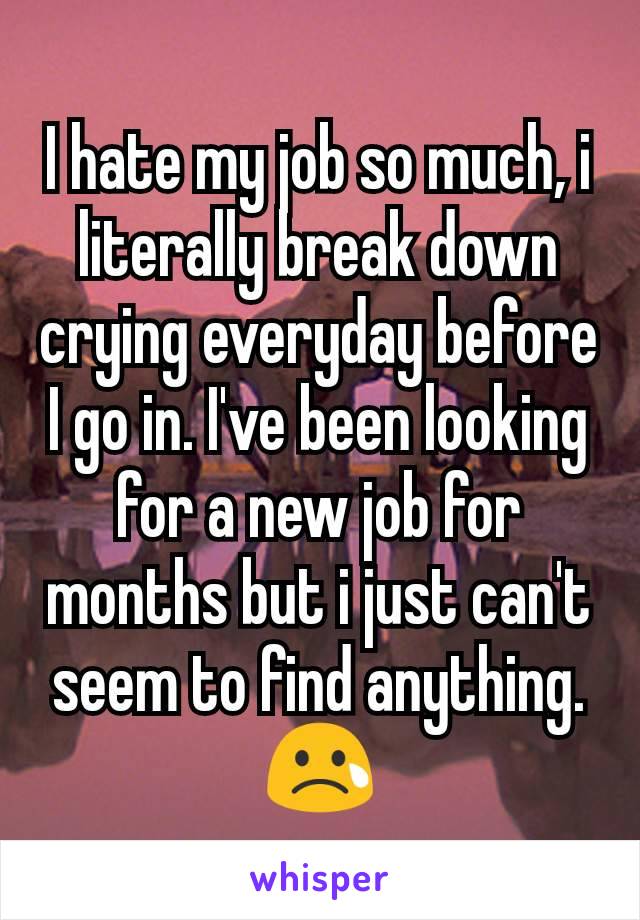 I hate my job so much, i literally break down crying everyday before I go in. I've been looking for a new job for months but i just can't seem to find anything.😢