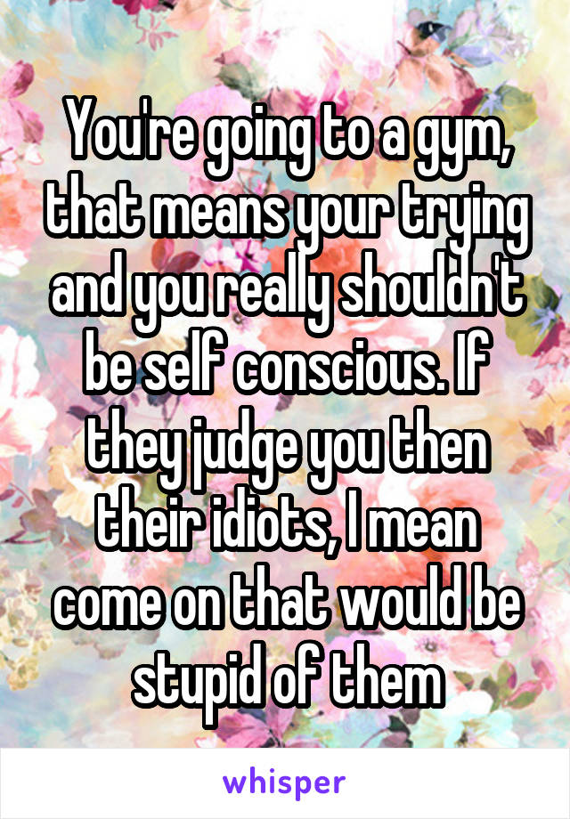 You're going to a gym, that means your trying and you really shouldn't be self conscious. If they judge you then their idiots, I mean come on that would be stupid of them