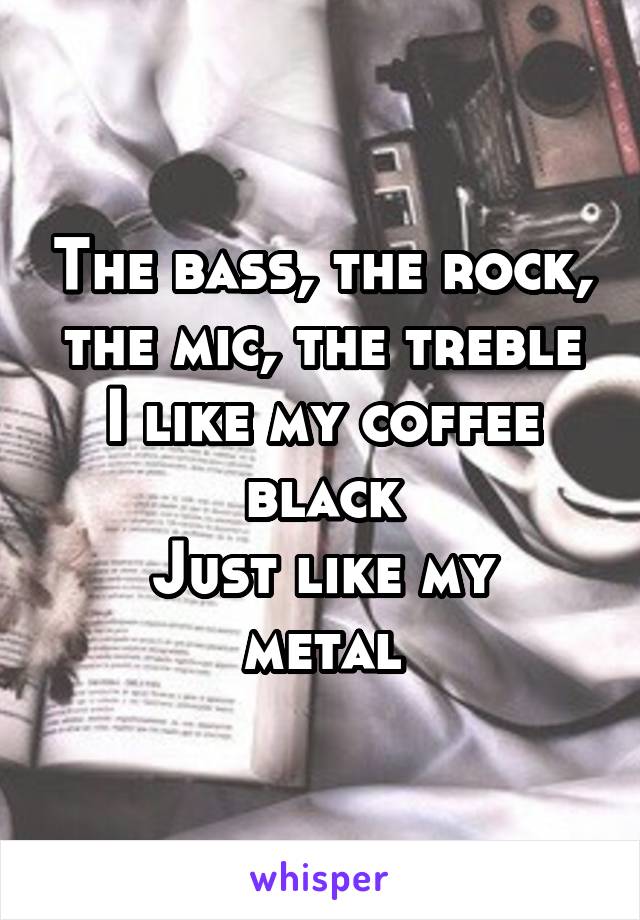 The bass, the rock, the mic, the treble
I like my coffee black
Just like my metal
