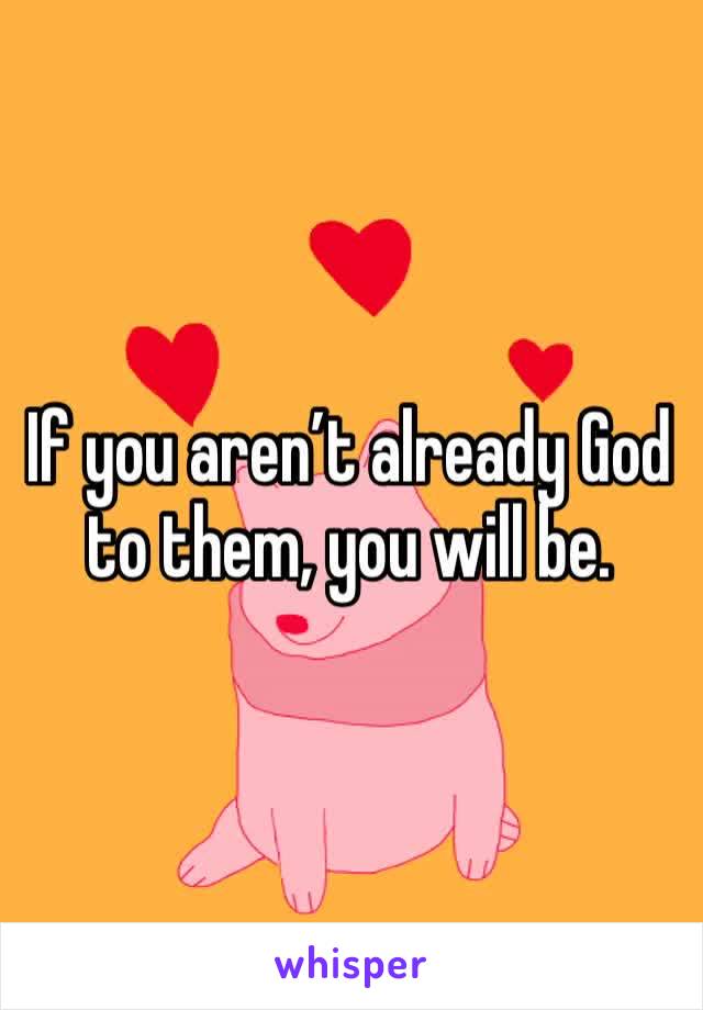 If you aren’t already God to them, you will be.