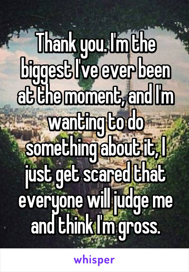 Thank you. I'm the biggest I've ever been at the moment, and I'm wanting to do something about it, I just get scared that everyone will judge me and think I'm gross.