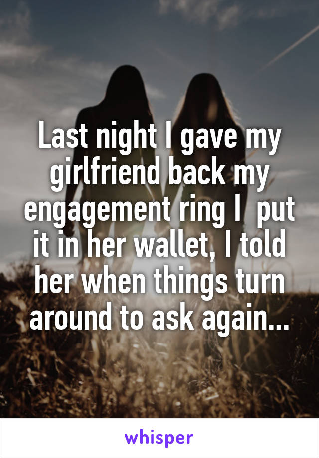 Last night I gave my girlfriend back my engagement ring I  put it in her wallet, I told her when things turn around to ask again...
