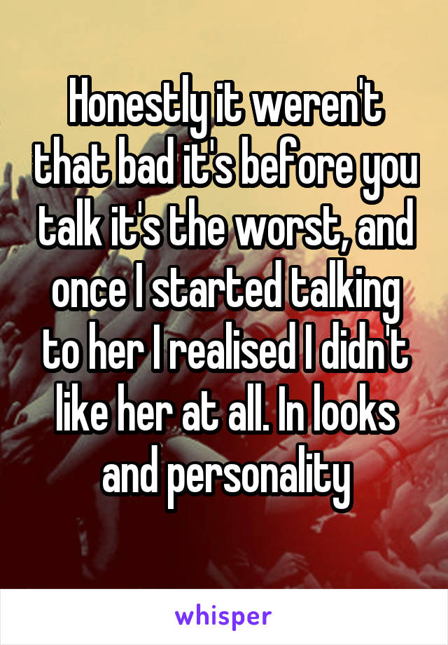 Honestly it weren't that bad it's before you talk it's the worst, and once I started talking to her I realised I didn't like her at all. In looks and personality
