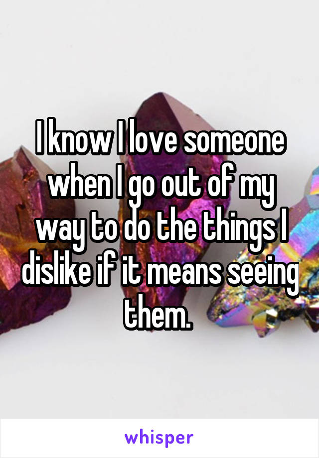 I know I love someone when I go out of my way to do the things I dislike if it means seeing them. 
