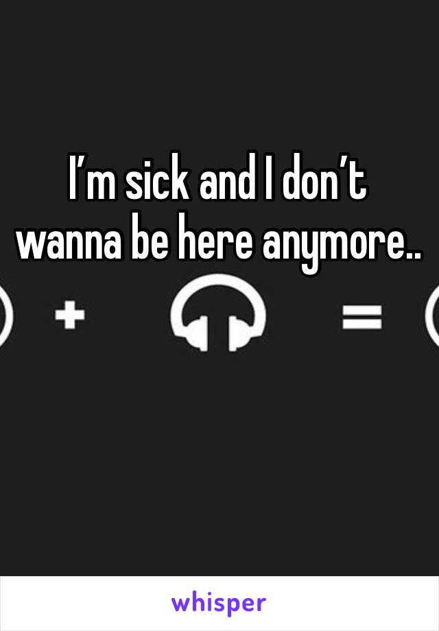 I’m sick and I don’t wanna be here anymore..