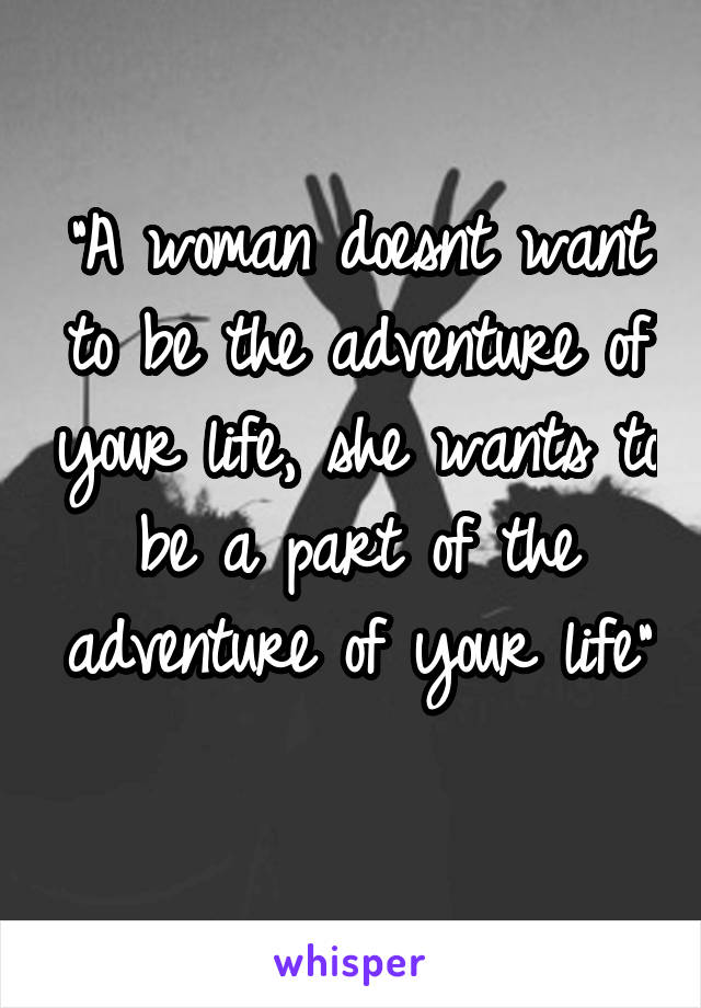 "A woman doesnt want to be the adventure of your life, she wants to be a part of the adventure of your life" 