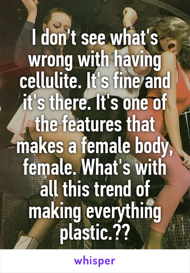 I don't see what's wrong with having cellulite. It's fine and it's there. It's one of the features that makes a female body, female. What's with all this trend of making everything plastic.??