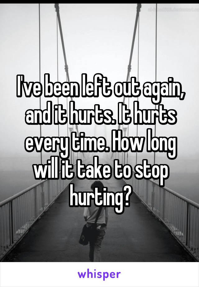 I've been left out again, and it hurts. It hurts every time. How long will it take to stop hurting?