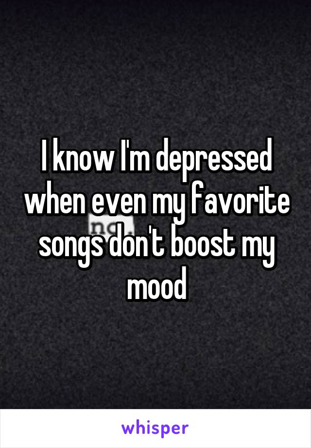 I know I'm depressed when even my favorite songs don't boost my mood