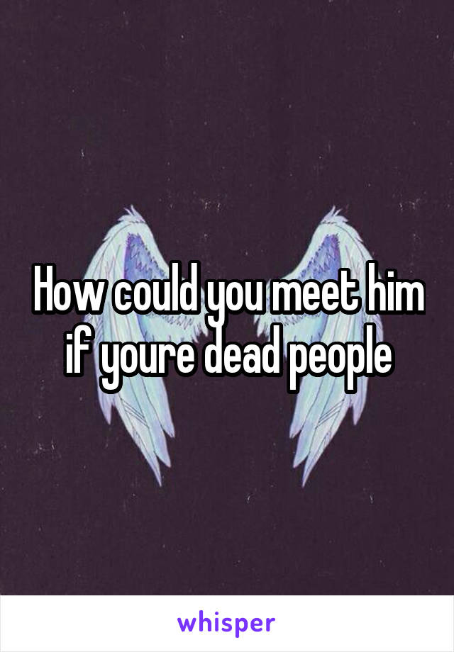 How could you meet him if youre dead people