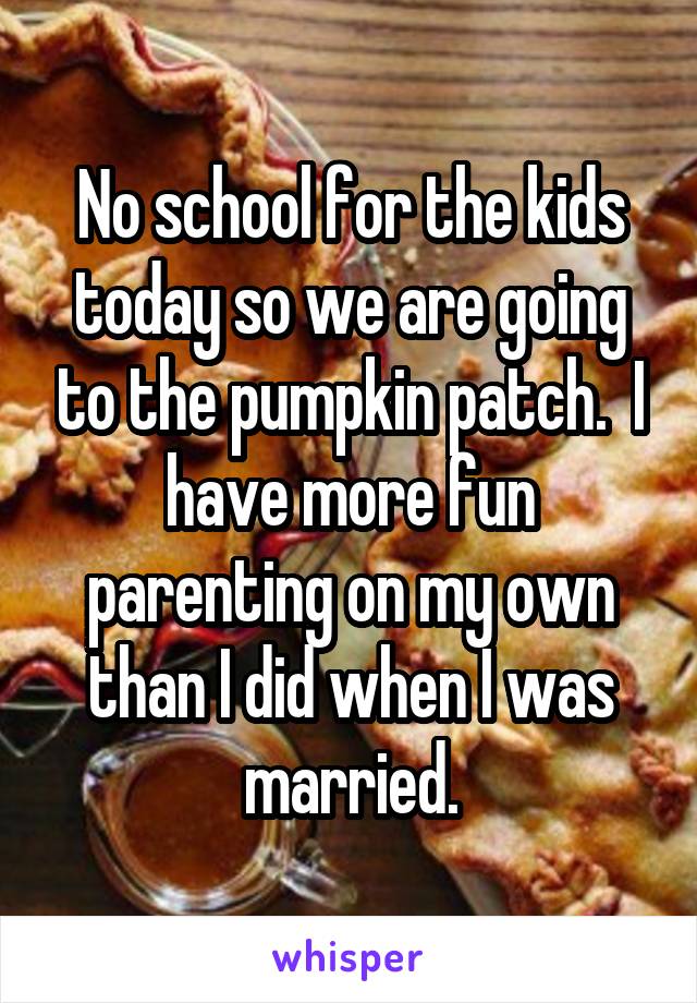 No school for the kids today so we are going to the pumpkin patch.  I have more fun parenting on my own than I did when I was married.