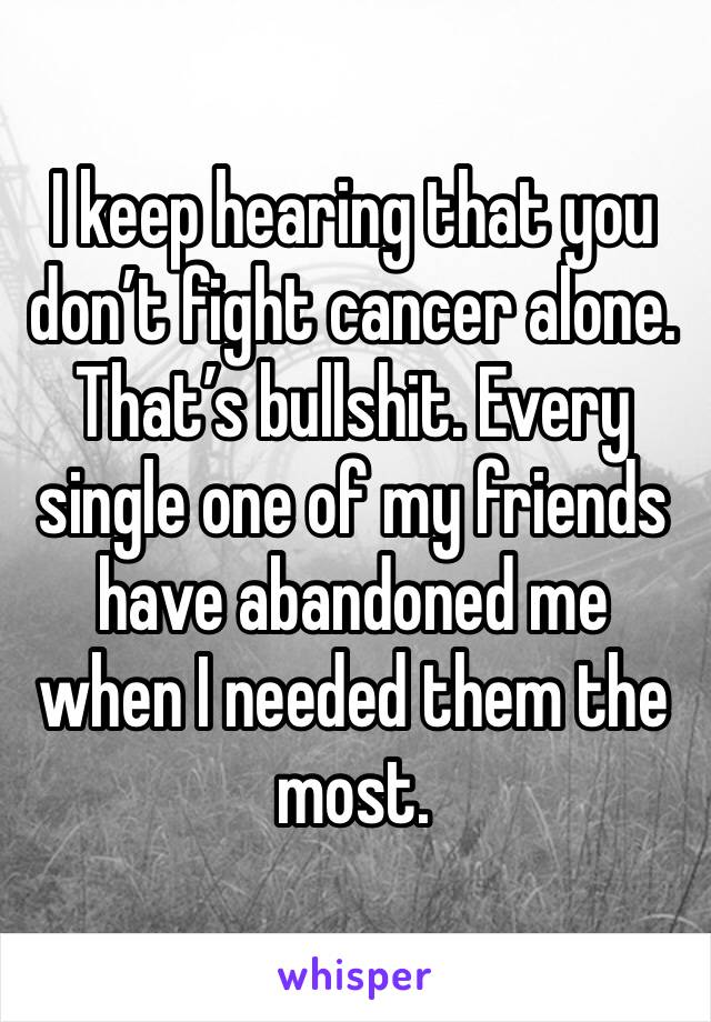 I keep hearing that you don’t fight cancer alone. That’s bullshit. Every single one of my friends have abandoned me when I needed them the most. 