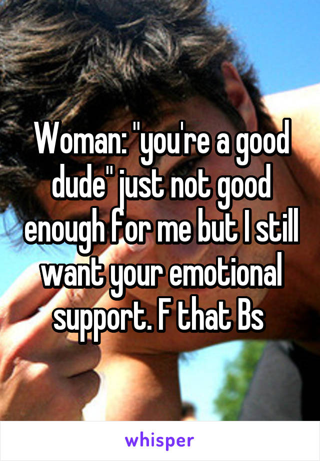 Woman: "you're a good dude" just not good enough for me but I still want your emotional support. F that Bs 