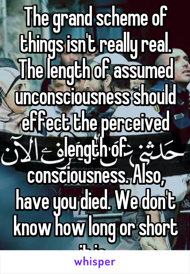 The grand scheme of things isn't really real. The length of assumed unconsciousness should effect the perceived length of consciousness. Also, have you died. We don't know how long or short it is. 