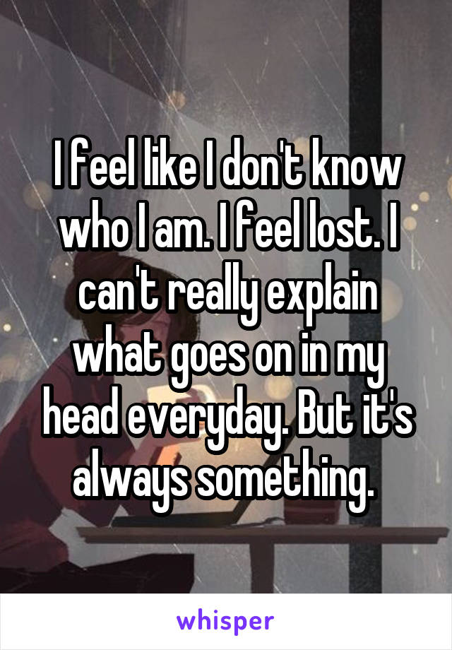 I feel like I don't know who I am. I feel lost. I can't really explain what goes on in my head everyday. But it's always something. 