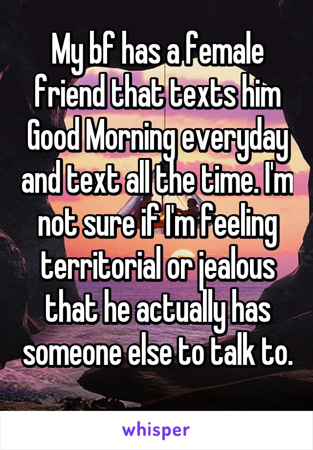 My bf has a female friend that texts him Good Morning everyday and text all the time. I'm not sure if I'm feeling territorial or jealous that he actually has someone else to talk to. 
