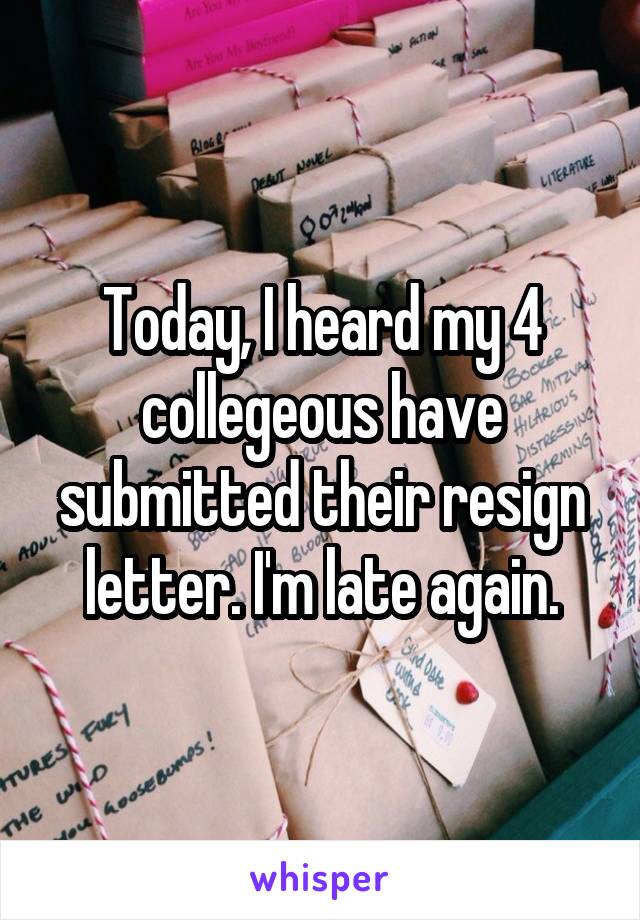 Today, I heard my 4 collegeous have submitted their resign letter. I'm late again.