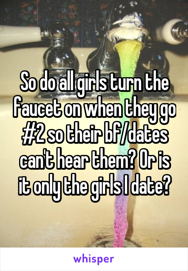 So do all girls turn the faucet on when they go #2 so their bf/dates can't hear them? Or is it only the girls I date?