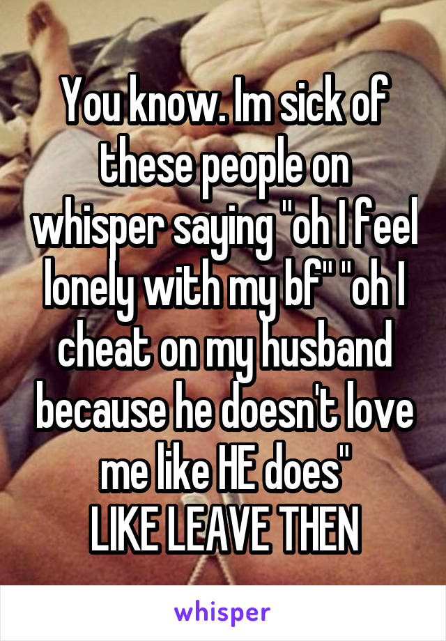 You know. Im sick of these people on whisper saying "oh I feel lonely with my bf" "oh I cheat on my husband because he doesn't love me like HE does"
LIKE LEAVE THEN