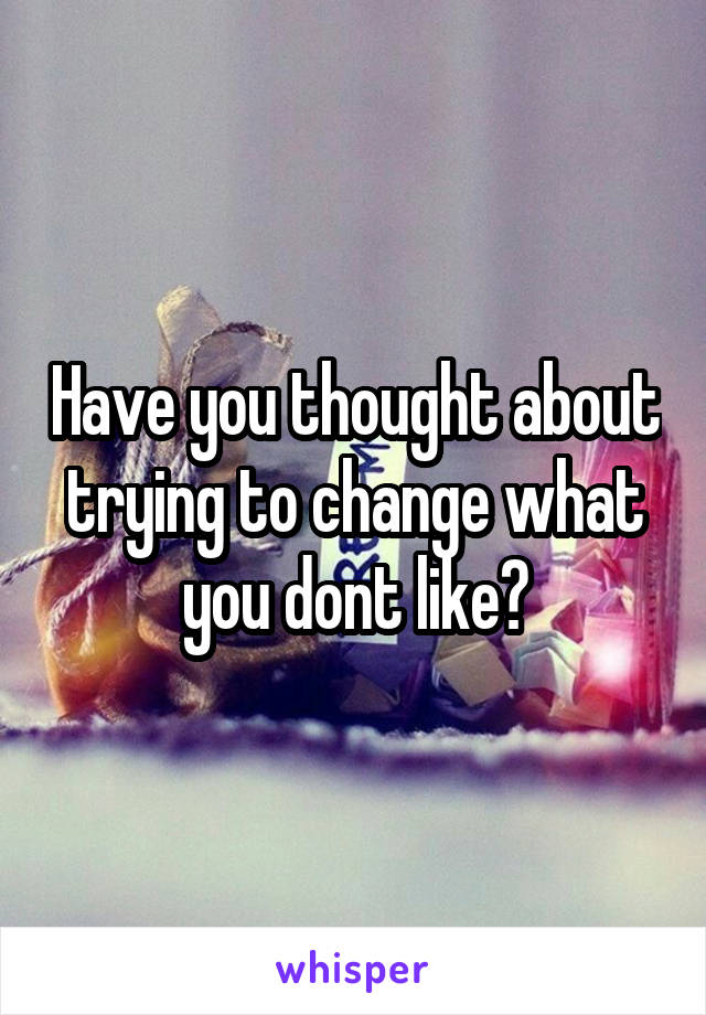 Have you thought about trying to change what you dont like?