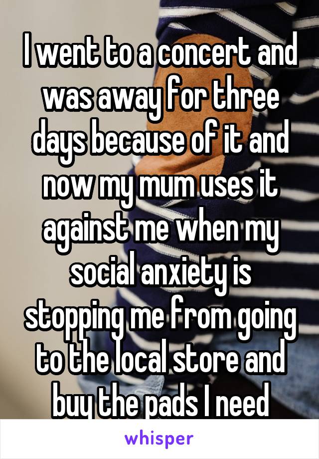 I went to a concert and was away for three days because of it and now my mum uses it against me when my social anxiety is stopping me from going to the local store and buy the pads I need