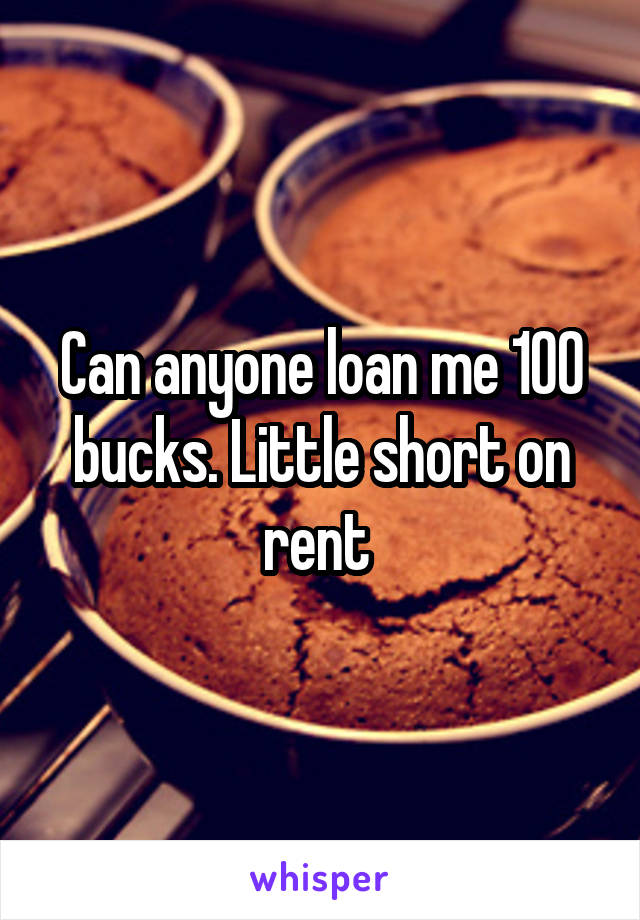 Can anyone loan me 100 bucks. Little short on rent 