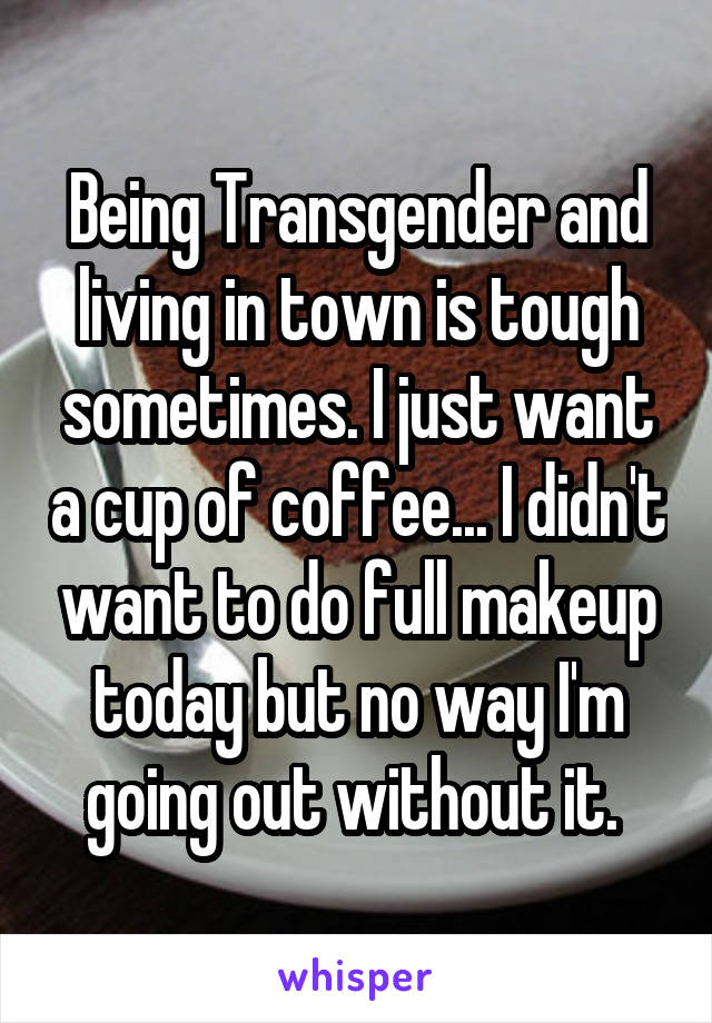 Being Transgender and living in town is tough sometimes. I just want a cup of coffee... I didn't want to do full makeup today but no way I'm going out without it. 