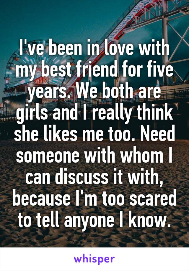 I've been in love with my best friend for five years. We both are girls and I really think she likes me too. Need someone with whom I can discuss it with, because I'm too scared to tell anyone I know.