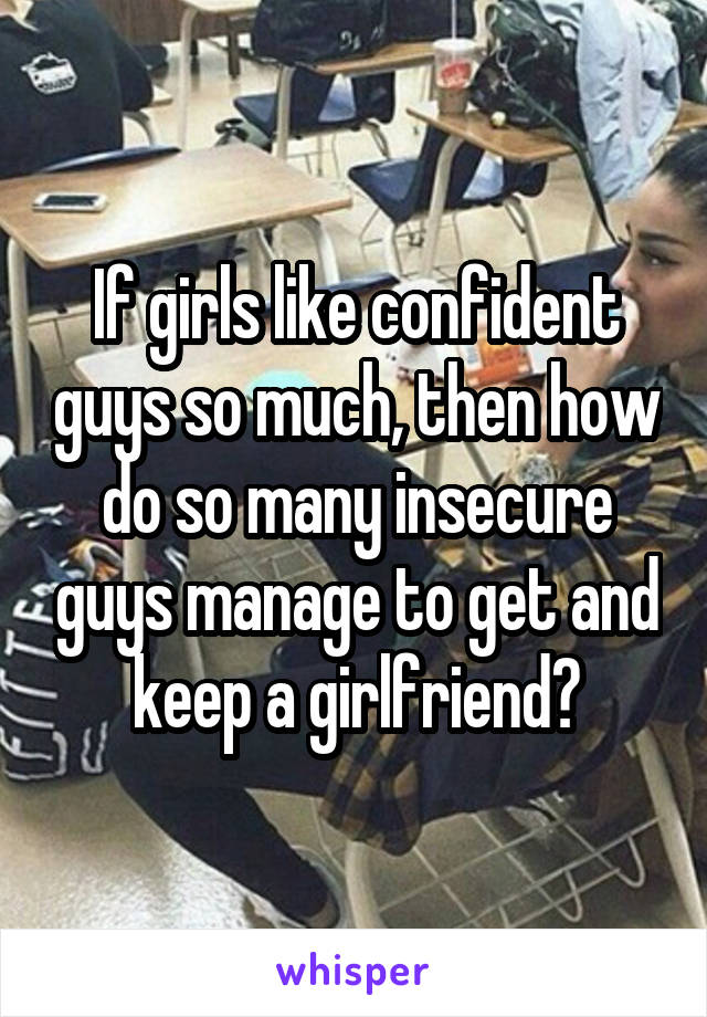 If girls like confident guys so much, then how do so many insecure guys manage to get and keep a girlfriend?