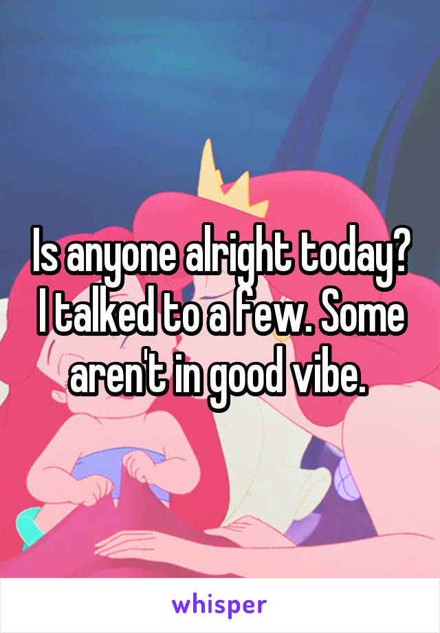 Is anyone alright today? I talked to a few. Some aren't in good vibe. 