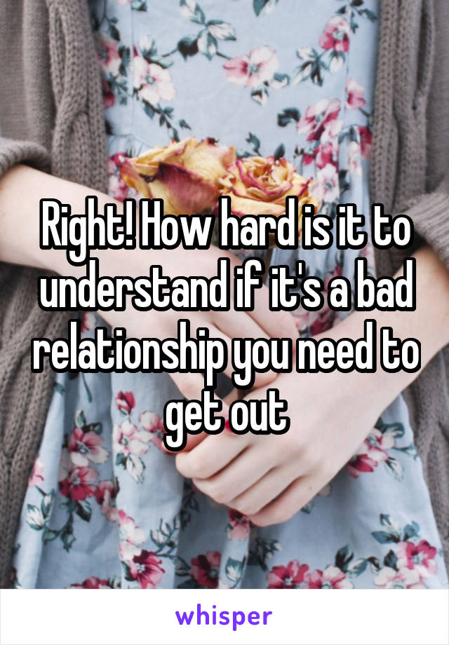 Right! How hard is it to understand if it's a bad relationship you need to get out