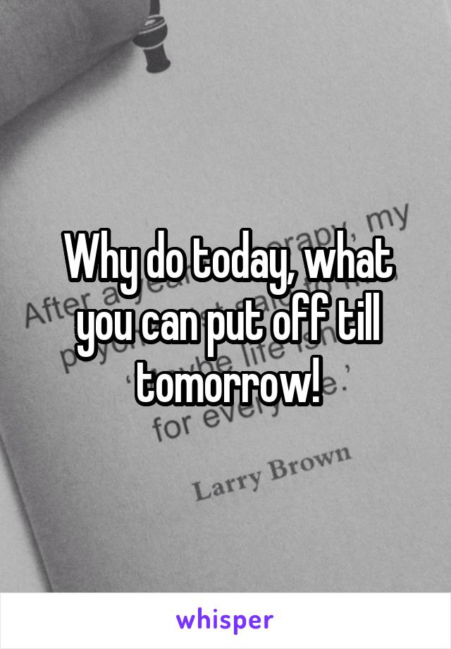 Why do today, what you can put off till tomorrow!