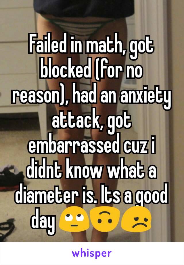 Failed in math, got blocked (for no reason), had an anxiety attack, got embarrassed cuz i didnt know what a diameter is. Its a good day 🙄🙃😞