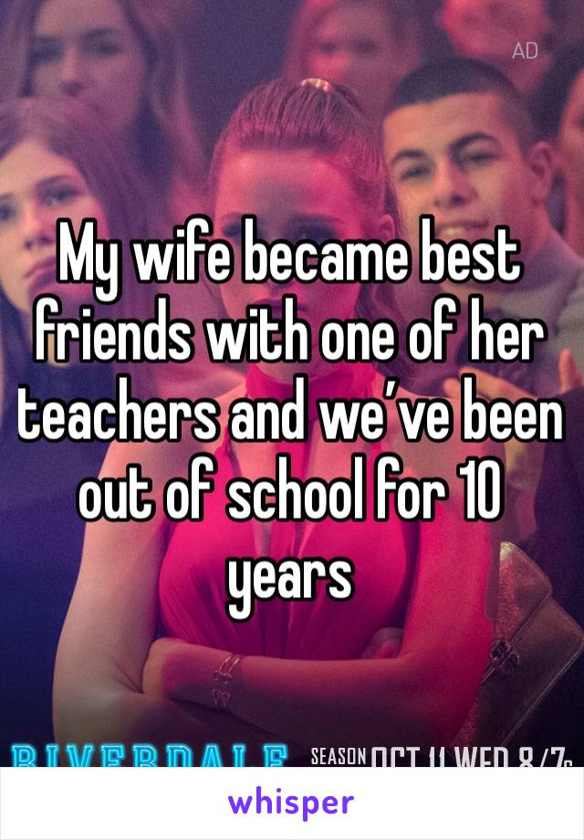 My wife became best friends with one of her teachers and we’ve been out of school for 10 years 