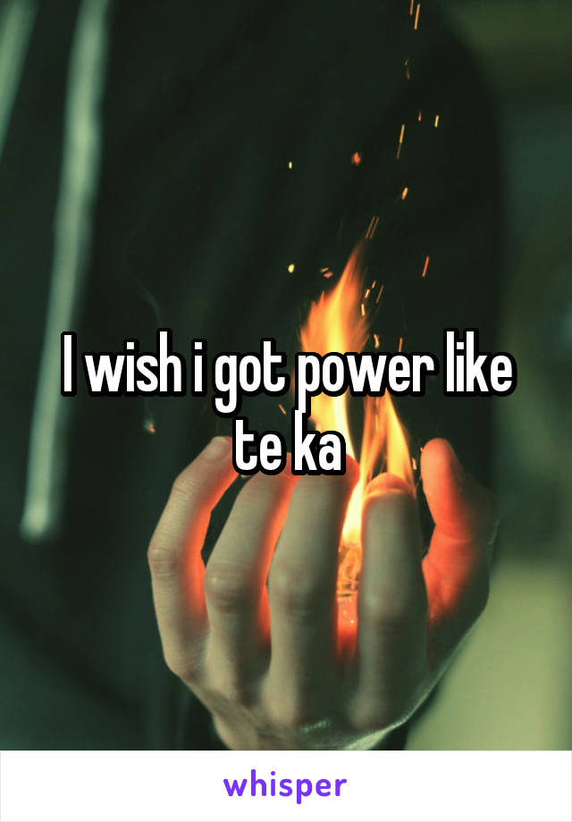 I wish i got power like te ka