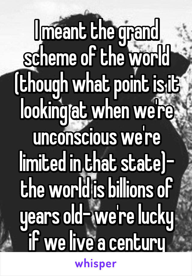 I meant the grand scheme of the world (though what point is it looking at when we're unconscious we're limited in that state)- the world is billions of years old- we're lucky if we live a century