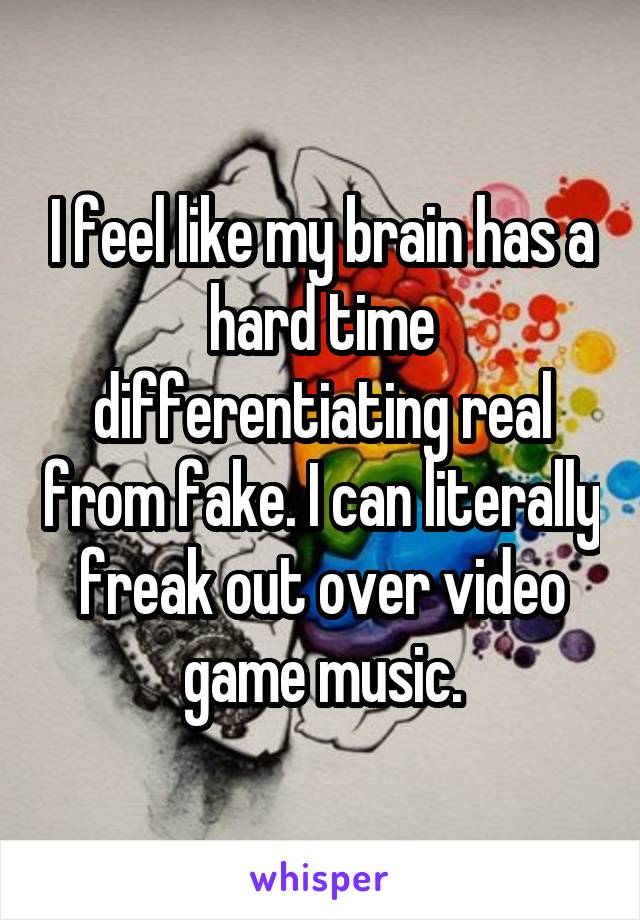 I feel like my brain has a hard time differentiating real from fake. I can literally freak out over video game music.