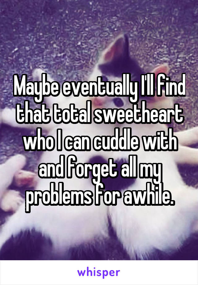 Maybe eventually I'll find that total sweetheart who I can cuddle with and forget all my problems for awhile.