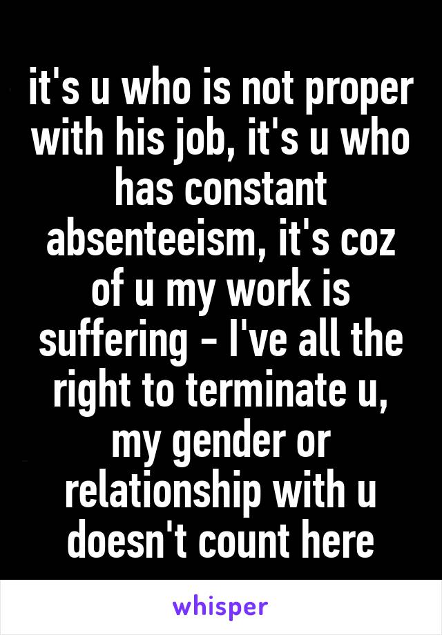 it's u who is not proper with his job, it's u who has constant absenteeism, it's coz of u my work is suffering - I've all the right to terminate u, my gender or relationship with u doesn't count here