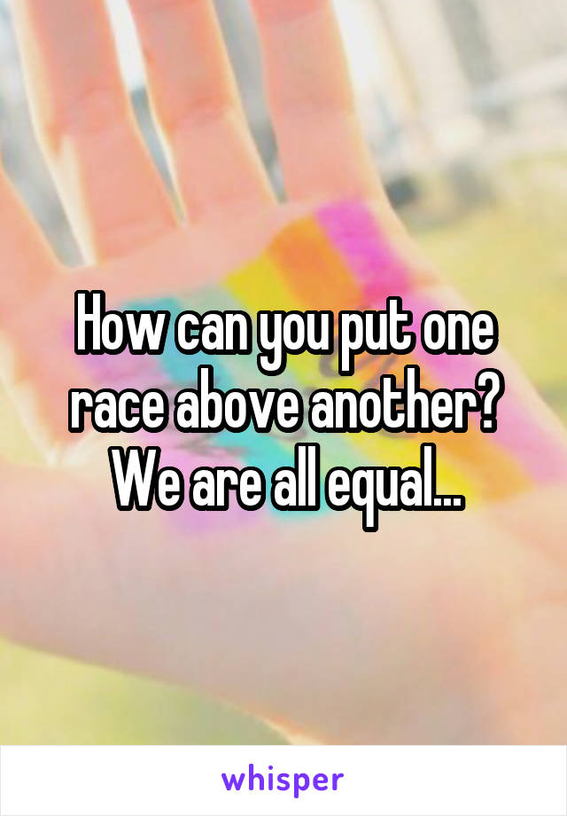 How can you put one race above another? We are all equal...