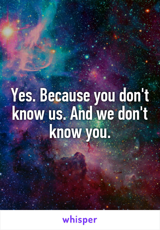 Yes. Because you don't know us. And we don't know you.