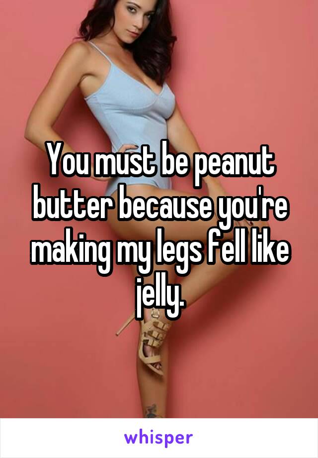 You must be peanut butter because you're making my legs fell like jelly.