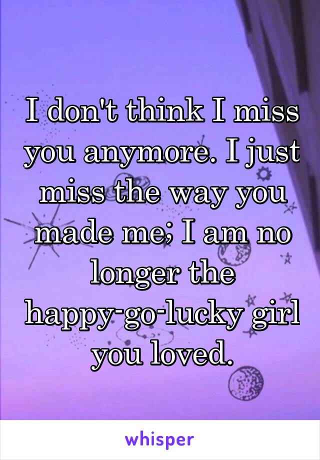 I don't think I miss you anymore. I just miss the way you made me; I am no longer the happy-go-lucky girl you loved.