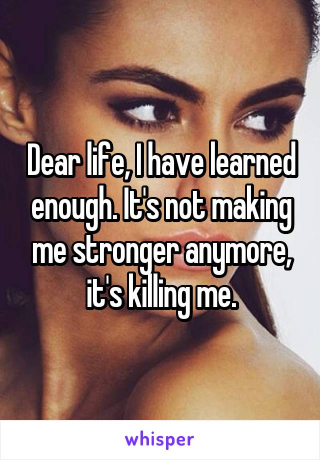 Dear life, I have learned enough. It's not making me stronger anymore, it's killing me.