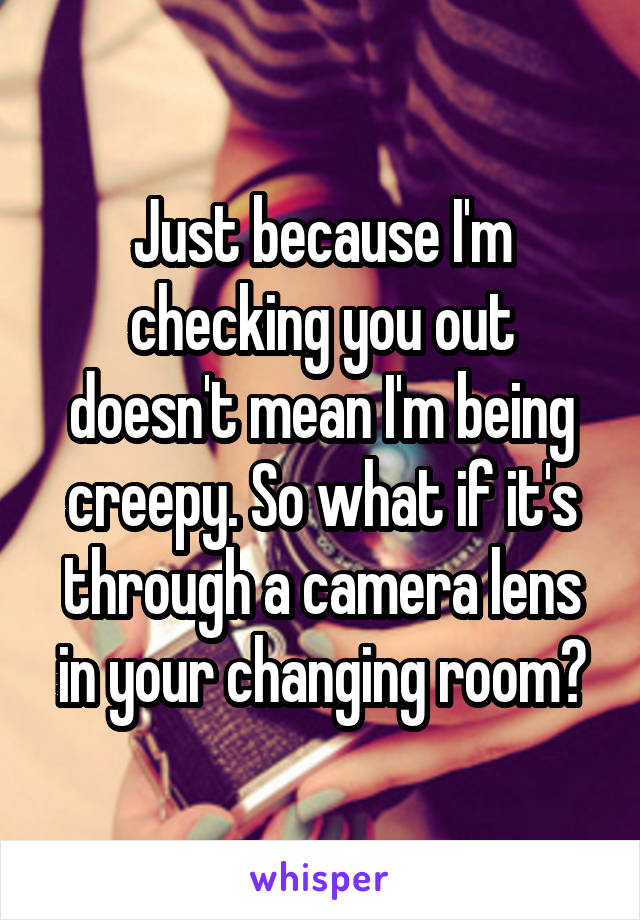 Just because I'm checking you out doesn't mean I'm being creepy. So what if it's through a camera lens in your changing room?